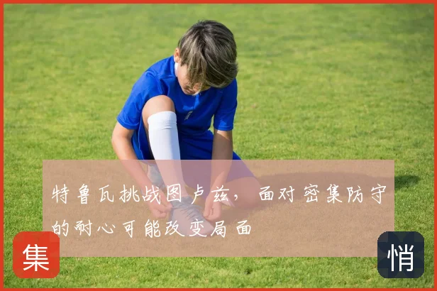特鲁瓦挑战图卢兹，面对密集防守的耐心可能改变局面
